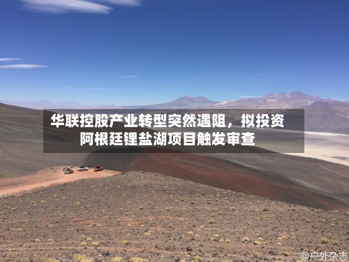 华联控股产业转型突然遇阻，拟投资阿根廷锂盐湖项目触发审查