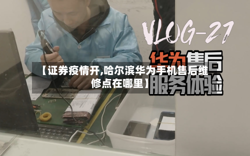 【证券疫情开,哈尔滨华为手机售后维修点在哪里】