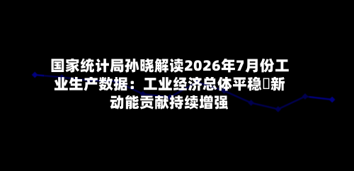 国家统计局孙晓解读2026年7月份工业生产数据：工业经济总体平稳 新动能贡献持续增强-第2张图片