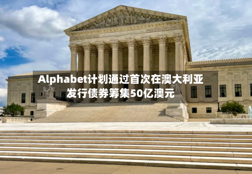 Alphabet计划通过首次在澳大利亚发行债券筹集50亿澳元