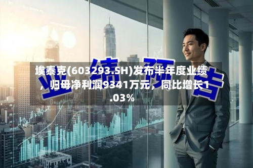 埃泰克(603293.SH)发布半年度业绩，归母净利润9341万元，同比增长1.03%-第3张图片