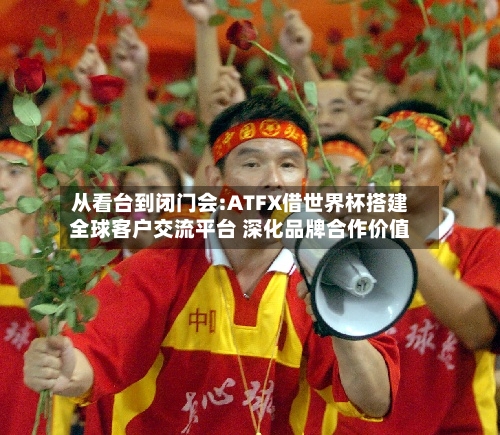 从看台到闭门会:ATFX借世界杯搭建全球客户交流平台 深化品牌合作价值-第3张图片