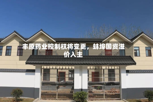 丰原药业控制权将变更，蚌埠国资溢价入主-第2张图片