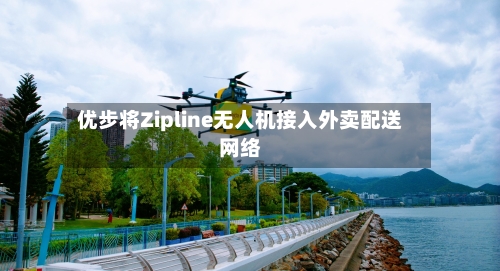 优步将Zipline无人机接入外卖配送网络