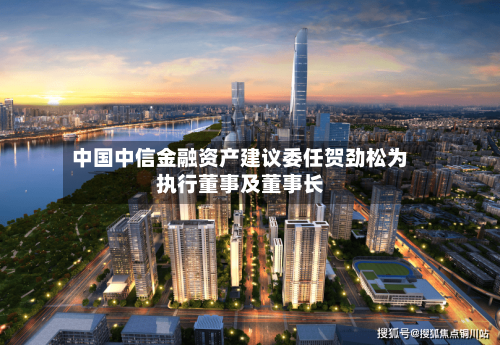 中国中信金融资产建议委任贺劲松为执行董事及董事长-第3张图片