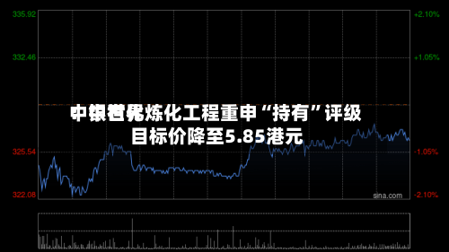 中银世界：中石化炼化工程重申“持有”评级 目标价降至5.85港元