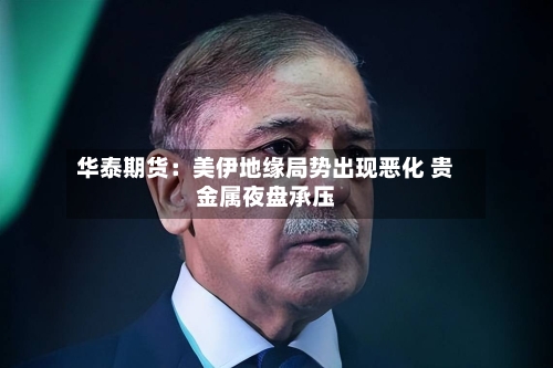 华泰期货:美伊地缘局势出现恶化 贵金属夜盘承压-第3张图片