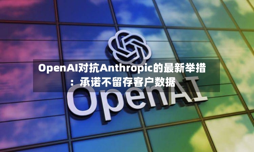 OpenAI对抗Anthropic的最新举措：承诺不留存客户数据