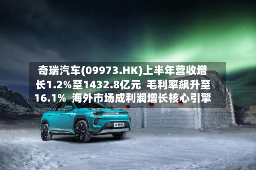 奇瑞汽车(09973.HK)上半年营收增长1.2%至1432.8亿元  毛利率飙升至16.1%  海外市场成利润增长核心引擎
