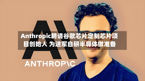 Anthropic聘请谷歌芯片定制芯片项目创始人 为进军自研半导体做准备-第3张图片