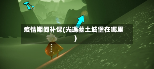 疫情期间补课(光遇墓土城堡在哪里)