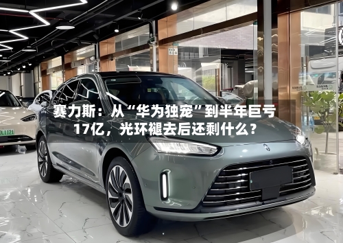 赛力斯：从“华为独宠”到半年巨亏17亿，光环褪去后还剩什么？