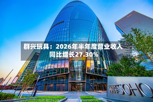 群兴玩具：2026年半年度营业收入同比增长27.30%-第3张图片