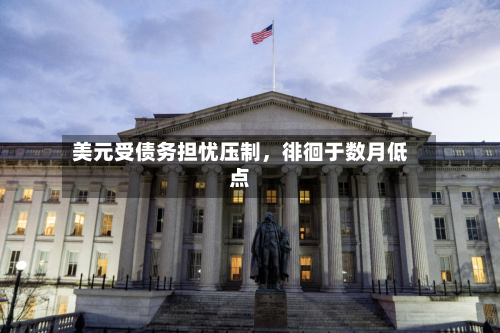 美元受债务担忧压制，徘徊于数月低点