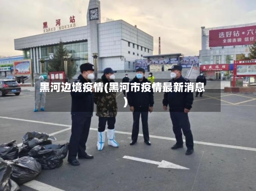 黑河边境疫情(黑河市疫情最新消息)-第2张图片