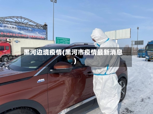黑河边境疫情(黑河市疫情最新消息)
