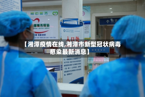 【湘潭疫情在线,湘潭市新型冠状病毒感染最新消息】