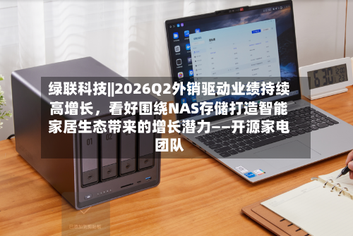 绿联科技||2026Q2外销驱动业绩持续高增长，看好围绕NAS存储打造智能家居生态带来的增长潜力——开源家电团队-第2张图片