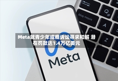 Meta就青少年成瘾诉讼寻求和解 潜在罚款达1.4万亿美元