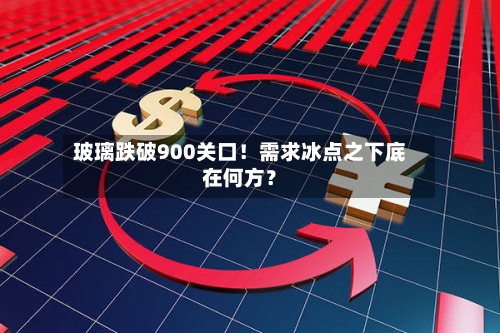 玻璃跌破900关口！需求冰点之下底在何方？