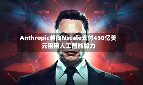 Anthropic将向Nscale支付450亿美元租用人工智能算力